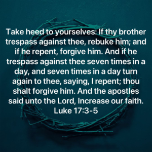 Take heed to yourselves: If thy brother trespass against thee, rebuke him; and if he repent, forgive him. And if he trespass against thee seven times in a day, and seven times in a day turn again to thee, saying, I repent; thou shalt forgive him. And the apostles said unto the Lord, Increase our faith. Luke 17:3-5
