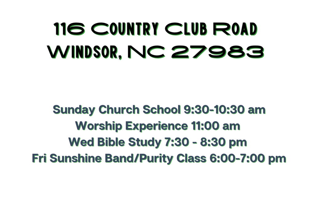 116 Country Club Road, Windsor, NC 27983 
Sunday Church School 9:30 - 10:30 AM
Worship Experience 11:00 am
Wed Intercessory Prayer 7:00 - 7:30 pm
Wed Bible Study 7:30 - 8:30 pm
Fri Sunshine Band and Purity Class 6:00 - 7:00 pm