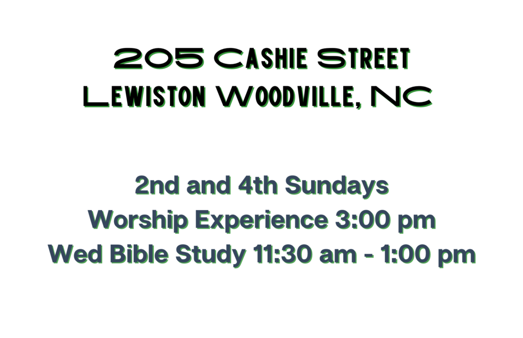 205 Cashie Street
Lewiston Woodville, NC 27849 
2nd and 4th Sunday
Worship Experience 3:00 pm
Wed Bible Study 11:30 am - 1:00 pm