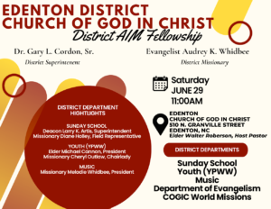 2024 June Edenton District Church of God in Christ AIM Fellowship At the Edenton Church of God in Christ 510 N. Granville St., Edenton, NC. Saturday, June 29, 11 AM. District departments are- Sunday School, Youth (YPWW), Music, Department of Evangelism, COGIC World Missions. District Supt. Dr. Gary L. Cordon, Sr. District Missionary Evangelist Audrey K. Whidbee