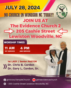 No Church in Windsor July 28 2024 We will be at The Evidence Church 2 location is 205 Cashie Street Lewiston Woodville NC Times - Sunday School 9:30 am - morning worship 11:00 am - summer gospel extravaganza with ChairLady MeLisa Fleming