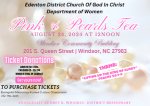 Edenton District Church Of God In Christ Department of Women Pink and Pearls Tea AUGUST 24, 2024 AT 12NOON Windsor Community Building 201 S. Queen Street | Windsor, NC 27983 Ticket Donations ADULTS (13+) S25 CHILDREN(5-12)$10 UNDER 5 (FREE OF CHARGE) Get yours now! THEME: "LIFTING UP THE KING OF GLORY" PSALM 24:7-8