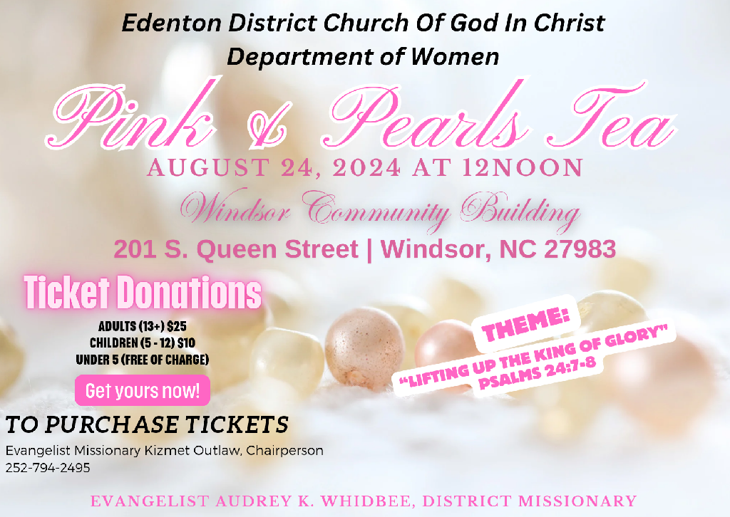 Edenton District Church Of God In Christ Department of Women Pink and Pearls Tea AUGUST 24, 2024 AT 12NOON Windsor Community Building 201 S. Queen Street | Windsor, NC 27983 Ticket Donations ADULTS (13+) S25 CHILDREN(5-12)$10 UNDER 5 (FREE OF CHARGE) Get yours now! THEME: "LIFTING UP THE KING OF GLORY" PSALM 24:7-8