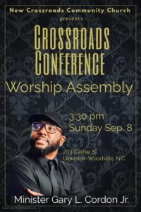 New Crossroads Community Church presents CROSSROADS CONFERENCE Worship Assembly 3:30 pm Sunday Sep. 8, 2024 205 Cashie St., Lewiston-Woodville, N.C Minister Gary L. Cordon Jr.