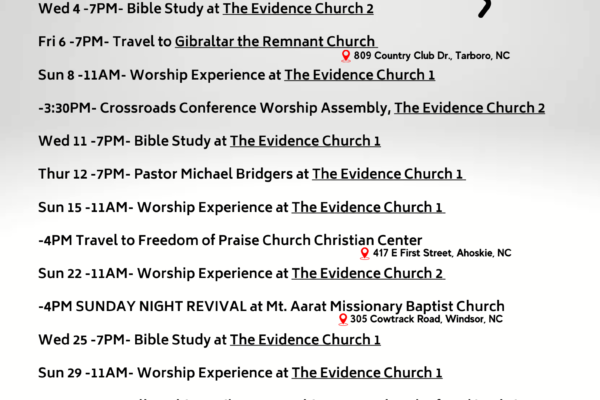 Sun 1 -11AM- Worship Experience at The Evidence Church 1 Wed 4 -7PM- Bible Study at The Evidence Church 2 Fri 6 -7PM- Travel to Gibraltar the Remnant Church Sun 8 -11AM- Worship Experience at The Evidence Church 1 -3:30PM- Crossroads Conference Worship Assembly, The Evidence Church 2 Wed 11 -7PM- Bible Study at The Evidence Church 1 Thur 12 -7PM- Pastor Michael Bridgers at The Evidence Church 1 Sun 15 -11AM- Worship Experience at The Evidence Church 1 -4PM Travel to Freedom of Praise Church Christian Center Sun 22 -11AM- Worship Experience at The Evidence Church 2 -4PM SUNDAY NIGHT REVIVAL at Mt. Aarat Missionary Baptist Church Wed 25 -7PM- Bible Study at The Evidence Church 1 Sun 29 -11AM- Worship Experience at The Evidence Church 1 -3PM- A.I.M. Fellowship at Liberty Worship Center Church of God in Christ