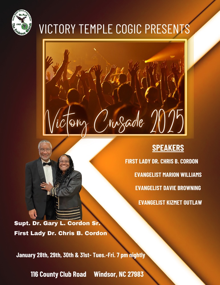 VICTORY TEMPLE COGIC PRESENTS
Victory Crusade 2025
SPEAKERS
FIRST LADY DR. CHRIS B. CORDON
EVANGELIST MARION WILLIAMS
EVANGELIST DAIVIE BROWNING
EVANGELIST KIZMET OUTLAW
Senior Pastor: Supt. Dr. Gary L. Cordon Sr.
First Lady Dr. Chris B. Cordon
January 28th, 29th, 30th & 31st- Tues.-Fri. 7 pm nightly
116 County Club Road Windsor, NC 27983