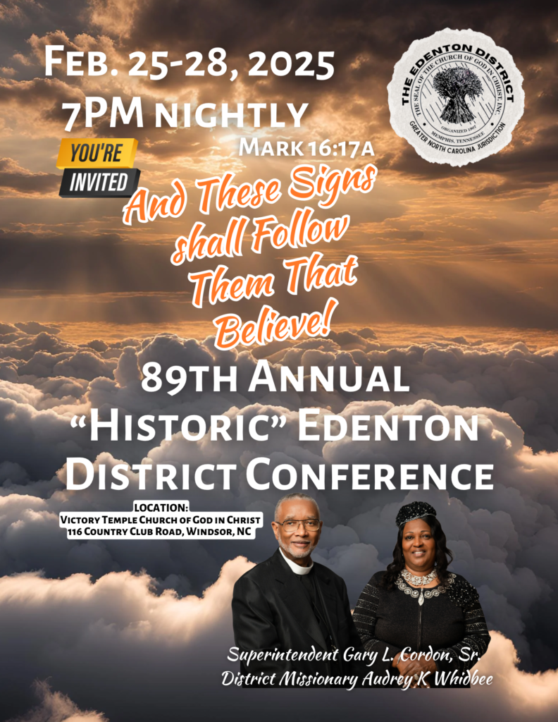 89th Annual Historic Edenton District Conference, February 25 - 28, 2025; 7:00 PM nightly. Location: 116 Country Club Road, Windsor, NC 27983 Supt. Gary L. Cordon, Sr. officiating District Missionary Audrey K. Whidbee, Thursday Women’s Night. Pastor Walter Roberson Tuesday night Bishop LeRoy Jackson Woolard Wednesday Night Supt. Gary L. Cordon, Sr. Friday night