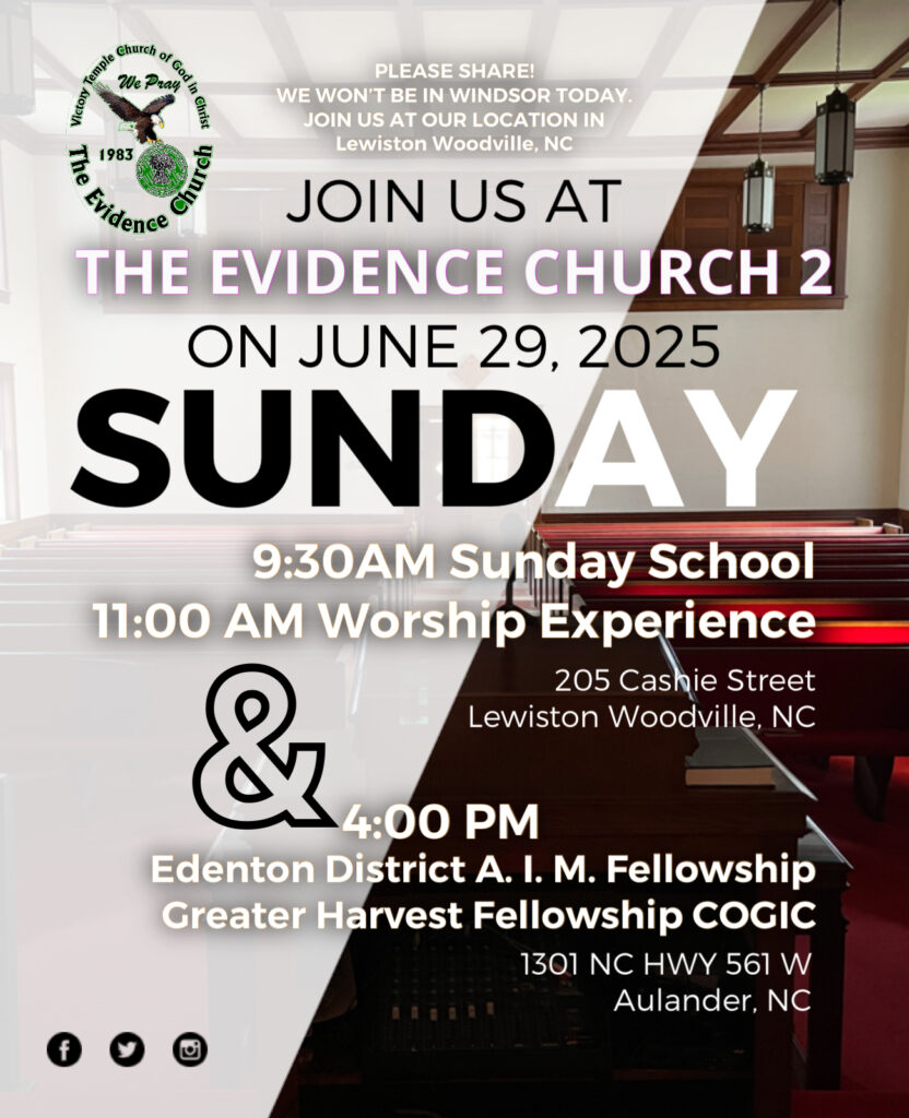 PLEASE SHARE!
WE WON'T BE IN WINDSOR TODAY.
JOIN US AT OUR LOCATION IN
Lewiston Woodville, NC
urch
JOIN US AT
THE EVIDENCE CHURCH 2
ON JUNE 29, 2025
SUNDAY
9:30AM Sunday School
11:00 AM Worship Experience 
205 Cashie Street
Lewiston Woodville, NC 
& 4:00 PM
Edenton District A. I. M. Fellowship Greater Harvest Fellowship COGIC
1301 NC HWY 561 W
Aulander, NC
