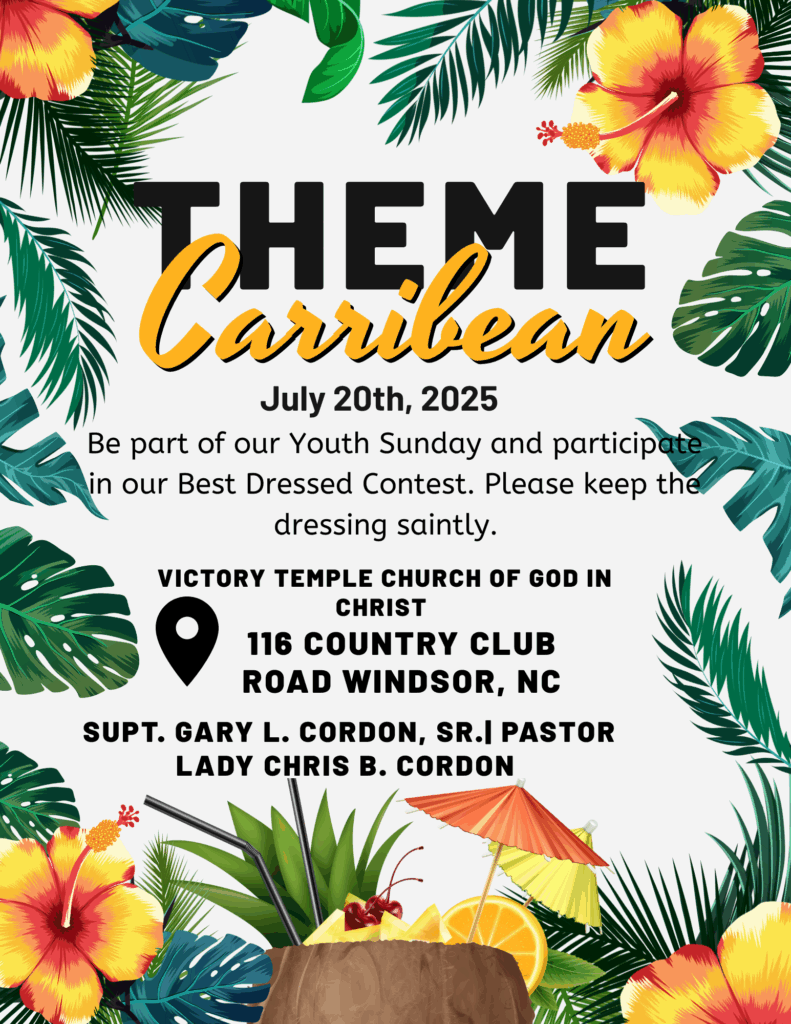 Caribbean Theme Caribbean Theme July 20th, 2025 Be part of our Youth Sunday and participate in our Best Dressed Contest. Please keep the dressing saintly. VICTORY TEMPLE CHURCH OF GOD IN CHRIST 116 COUNTRY CLUB ROAD WINDSOR, NC SUPT. GARY L. CORDON, SR. PASTOR LADY CHRIS B. CORDON