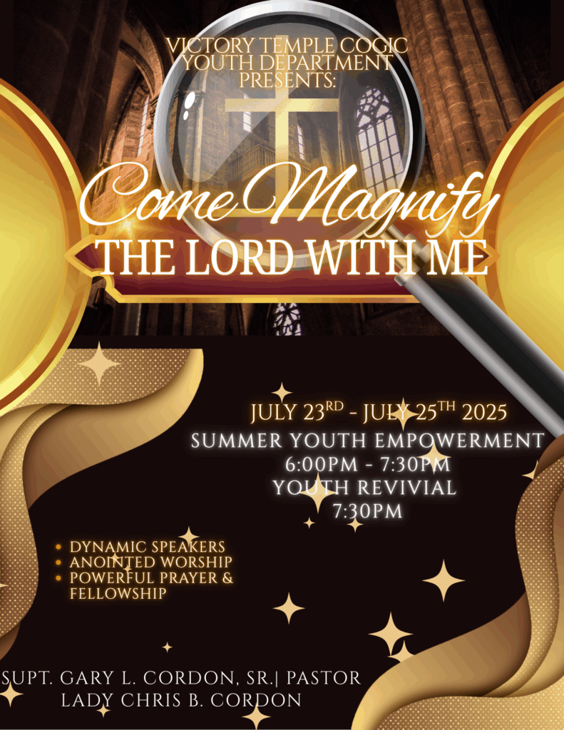 Come Magnify the LORD with Us! VICTORY TEMPLE COG YOUTH DEPARTMENT PRESENTS:
Come Magnify THE LORD WITH ME
JULY 23RD - JULY 25TH 2025
SUMMER YOUTH EMPOWERMENT SESSIONS - 6:00PM - 7:30PM
YOUTH REVIVAL - 7:30PM
* DYNAMIC SPEAKERS
* ANOINTED WORSHIP
* POWERFUL PRAYER &
FELLOWSHIP
SUPT. GARY L. CORDON, SR.| PASTOR
FIRST LADY CHRIS B. CORDON
