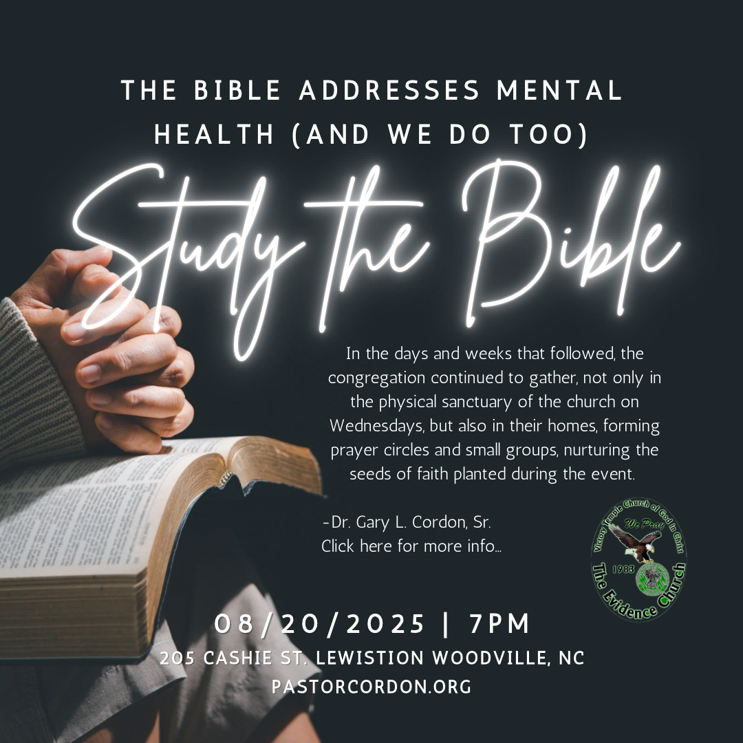 🕊️ The Bible Addresses Mental Health - And We Do Too! Two life-changing opportunities are coming to The Evidence Church that will feed your soul, strengthen your mind, and grow your faith! 📖 BIBLE STUDY & MENTAL HEALTH AWARENESS SERIES This isn't church as usual. Together, we will: ✅ Go deeper into God's Word with fresh understanding ✅ Break the stigma around mental health in the body of Christ ✅ Pray together and believe for healing in mind, body, and spirit ✅ Build stronger faith through fellowship and discussion ⸻ 📅 First Gathering: 🗓 Wednesday, August 13, 2025 | 7:00 - 8:30 PM 📍 The Evidence Church, 116 Country Club Road, Windsor, NC 📅 Next Gathering: 🗓 Wednesday, August 20, 2025 | 7:00 PM 📍 The Evidence Church 2, 205 Cashie St., Lewiston Woodville, NC ⸻ 💬 "In the days and weeks that followed, the congregation continued to gather... nurturing the seeds of faith planted during the event." - Dr. Gary L. Cordon, Sr. 🎯 Come expecting an encounter with the Word of God that will not only transform how you see Scripture but also how you see yourself and those around you. Let's walk in faith, fight for our mental wellness, and grow together as the family of God.