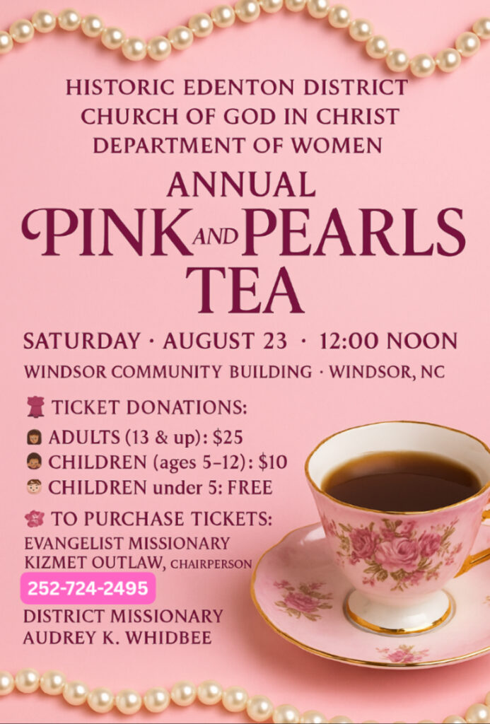 Pink and Pearl Tea August 23 2025 12 Noon 🌸✨ Support the Annual Pink & Pearls Tea of the Women’s Department of The Historic Edenton District COGIC ✨🌸
Under the leadership of District Missionary Audrey K. Whidbee, we are thrilled to host our Annual Pink & Pearls Tea — a beautiful time of fellowship, inspiration, and purpose.
📅 Date: Saturday, August 23
🕛 Time: 12:00 Noon
📍 Location: Windsor Community Building, Windsor, NC
🎟 Ticket Donations:
• Adults (13 & up): $25 + $2 by givelify
• Children (ages 5–12): $10
• Children under 5: Free
Even if you cannot attend, you can still bless the ministry through your support. All contributions will help advance the outreach and programs of the Historic Edenton District COGIC Women’s Department.
💻 Give via Givelify: https://giv.li/tqgell (add a note “PINK AND PEARLS TEA”)
📞 Planning to attend? Call 252-724-2495 to confirm space availability — seating is limited!
Let’s make this event not only beautiful in presentation, but powerful in impact. Your ticket, your gift, your presence — all matter. 💖