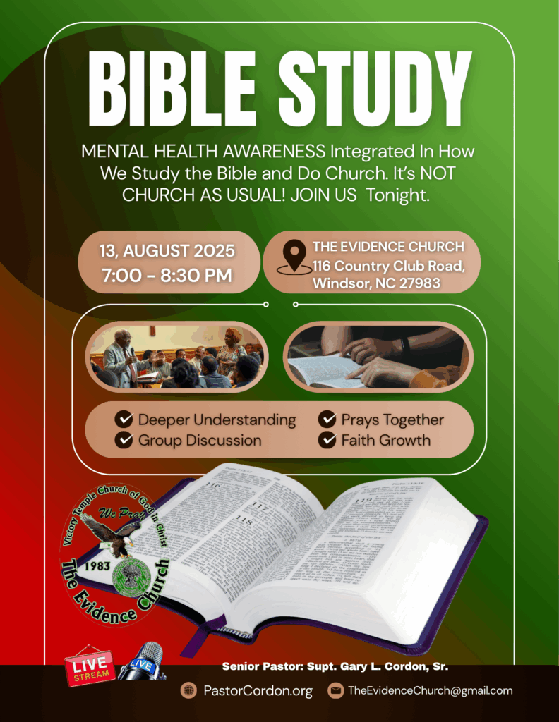 🕊️ The Bible Addresses Mental Health - And We Do Too! Two life-changing opportunities are coming to The Evidence Church that will feed your soul, strengthen your mind, and grow your faith! 📖 BIBLE STUDY & MENTAL HEALTH AWARENESS SERIES This isn't church as usual. Together, we will: ✅ Go deeper into God's Word with fresh understanding ✅ Break the stigma around mental health in the body of Christ ✅ Pray together and believe for healing in mind, body, and spirit ✅ Build stronger faith through fellowship and discussion ⸻ 📅 First Gathering: 🗓 Wednesday, August 13, 2025 | 7:00 - 8:30 PM 📍 The Evidence Church, 116 Country Club Road, Windsor, NC 📅 Next Gathering: 🗓 Wednesday, August 20, 2025 | 7:00 PM 📍 The Evidence Church 2, 205 Cashie St., Lewiston Woodville, NC ⸻ 💬 "In the days and weeks that followed, the congregation continued to gather... nurturing the seeds of faith planted during the event." - Dr. Gary L. Cordon, Sr. 🎯 Come expecting an encounter with the Word of God that will not only transform how you see Scripture but also how you see yourself and those around you. Let's walk in faith, fight for our mental wellness, and grow together as the family of God.