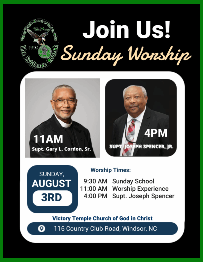 Join Us! Sunday Worship 11AM Supt. Gary L. Cordon, Sr. 4PM SUPT JOSEPH SPENCER, JR. SUNDAY, AUGUST 3RD Worship Times: 9:30 AM Sunday School 11:00 AM Worship Experience 4:00 PM Supt. Joseph Spencer Victory Temple Church of God in Christ 116 Country Club Road, Windsor, NC