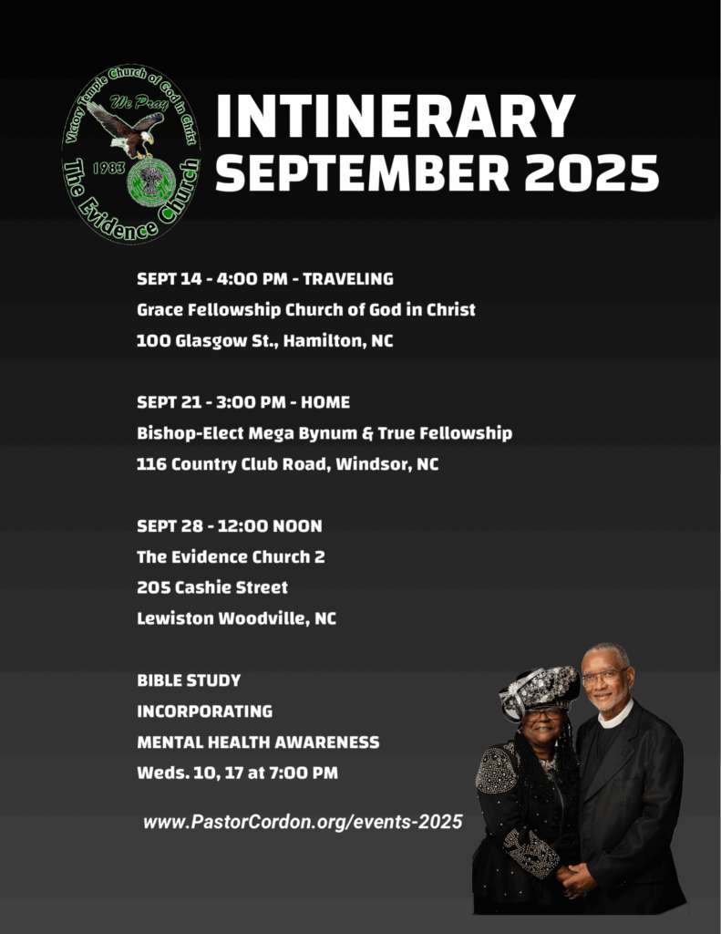 SEPT 14 - 4:00 PM - TRAVELING Grace Fellowship Church of God in Christ 100 Glasgow St., Hamilton, NC SEPT 21 - 3:00 PM - HOME Bishop-Elect Mega Bynum & True Fellowship 116 Country Club Road, Windsor, NC SEPT 28 - 12:00 NOON The Evidence Church 2 205 Cashie Street Lewiston Woodville, NC BIBLE STUDY INCORPORATING MENTAL HEALTH AWARENESS Weds. 10, 17 at 7:00 PM